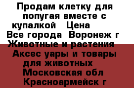 Продам клетку для попугая вместе с купалкой › Цена ­ 250 - Все города, Воронеж г. Животные и растения » Аксесcуары и товары для животных   . Московская обл.,Красноармейск г.